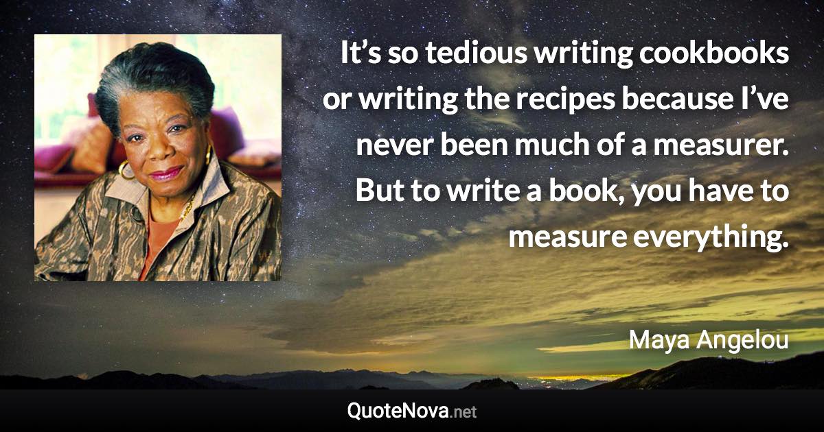 It’s so tedious writing cookbooks or writing the recipes because I’ve never been much of a measurer. But to write a book, you have to measure everything. - Maya Angelou quote