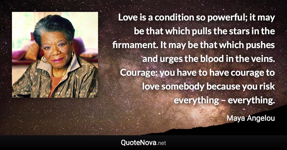 Love is a condition so powerful; it may be that which pulls the stars in the firmament. It may be that which pushes and urges the blood in the veins. Courage: you have to have courage to love somebody because you risk everything – everything. - Maya Angelou quote