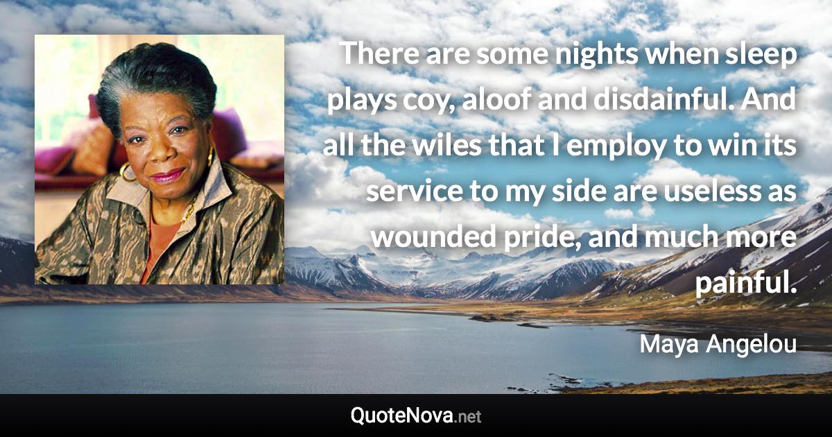 There are some nights when sleep plays coy, aloof and disdainful. And all the wiles that I employ to win its service to my side are useless as wounded pride, and much more painful. - Maya Angelou quote