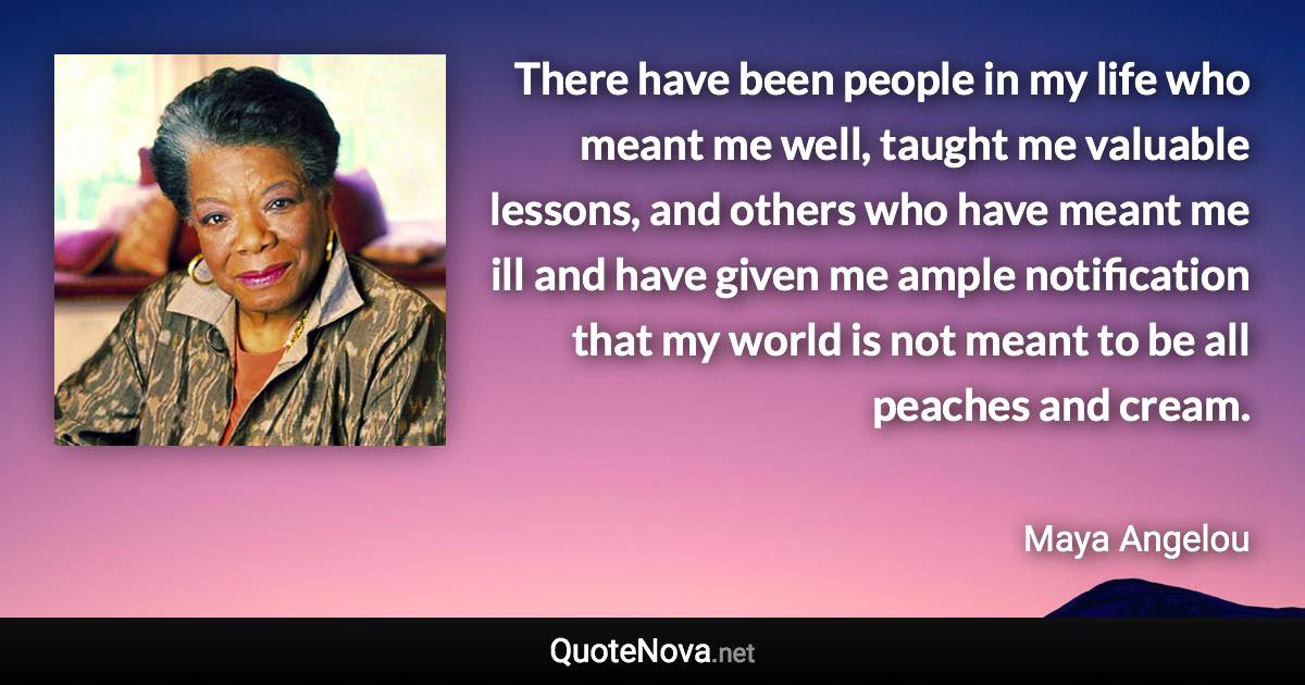 There have been people in my life who meant me well, taught me valuable lessons, and others who have meant me ill and have given me ample notification that my world is not meant to be all peaches and cream. - Maya Angelou quote