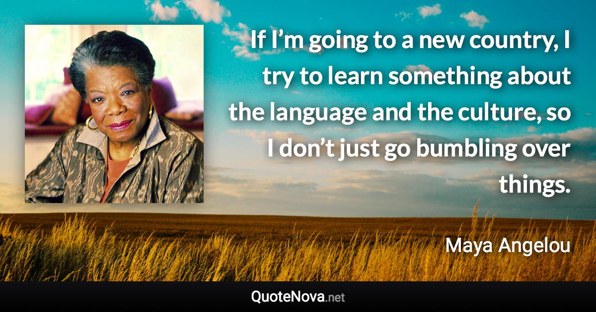 If I’m going to a new country, I try to learn something about the language and the culture, so I don’t just go bumbling over things. - Maya Angelou quote