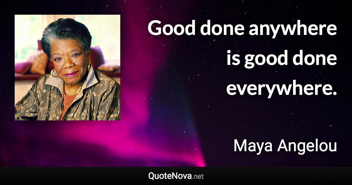 Good done anywhere is good done everywhere. - Maya Angelou quote