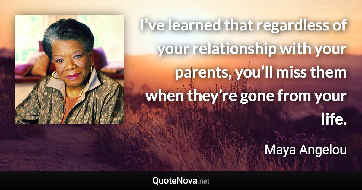 I’ve learned that regardless of your relationship with your parents, you’ll miss them when they’re gone from your life. - Maya Angelou quote