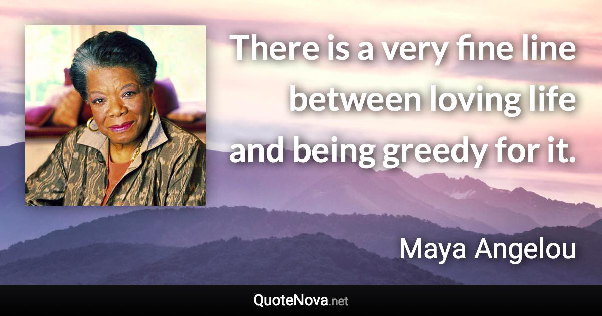 There is a very fine line between loving life and being greedy for it. - Maya Angelou quote