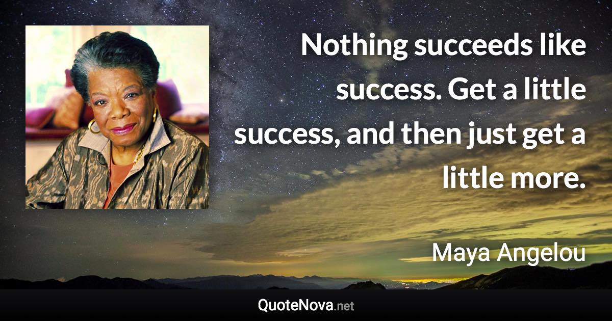 Nothing succeeds like success. Get a little success, and then just get a little more. - Maya Angelou quote