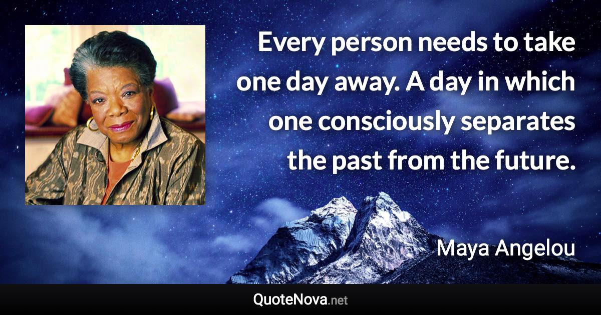 Every person needs to take one day away. A day in which one consciously separates the past from the future. - Maya Angelou quote