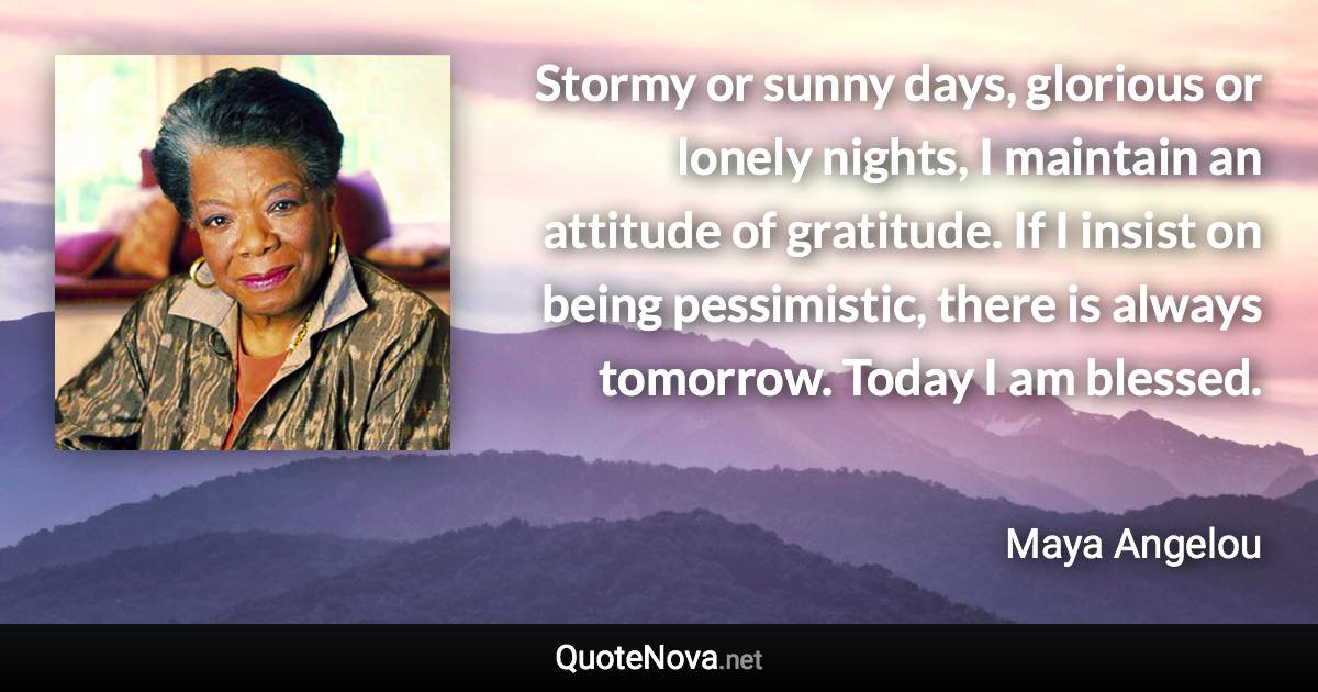 Stormy or sunny days, glorious or lonely nights, I maintain an attitude of gratitude. If I insist on being pessimistic, there is always tomorrow. Today I am blessed. - Maya Angelou quote
