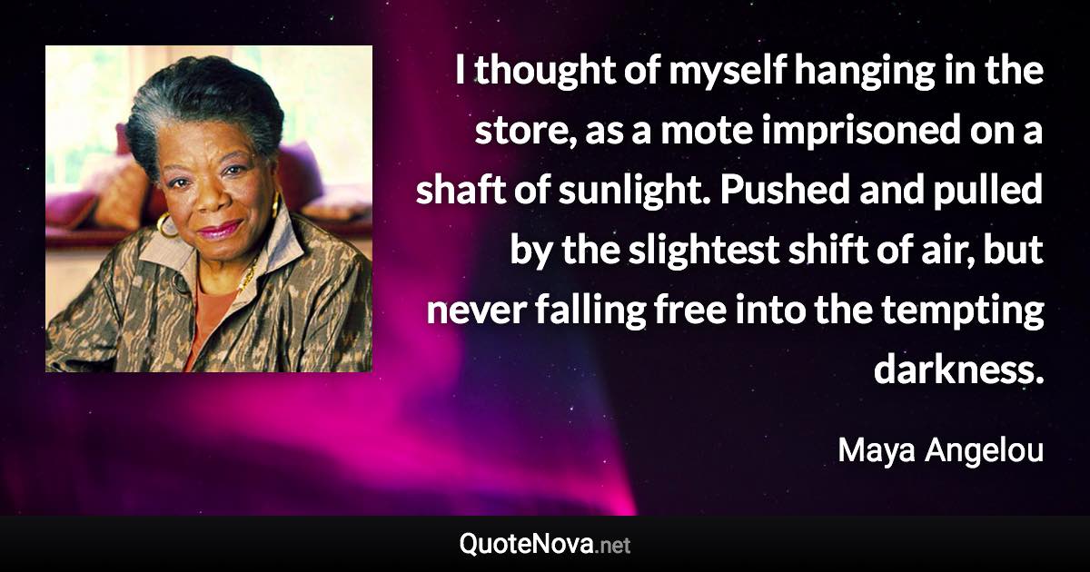 I thought of myself hanging in the store, as a mote imprisoned on a shaft of sunlight. Pushed and pulled by the slightest shift of air, but never falling free into the tempting darkness. - Maya Angelou quote