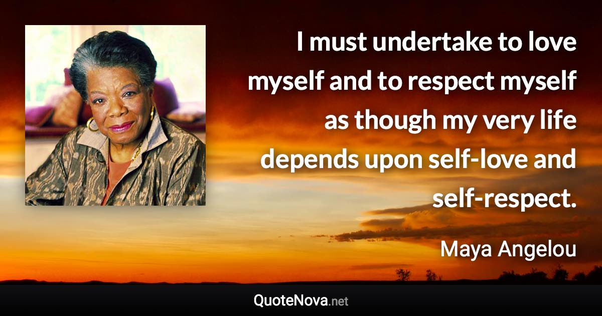 I must undertake to love myself and to respect myself as though my very life depends upon self-love and self-respect. - Maya Angelou quote