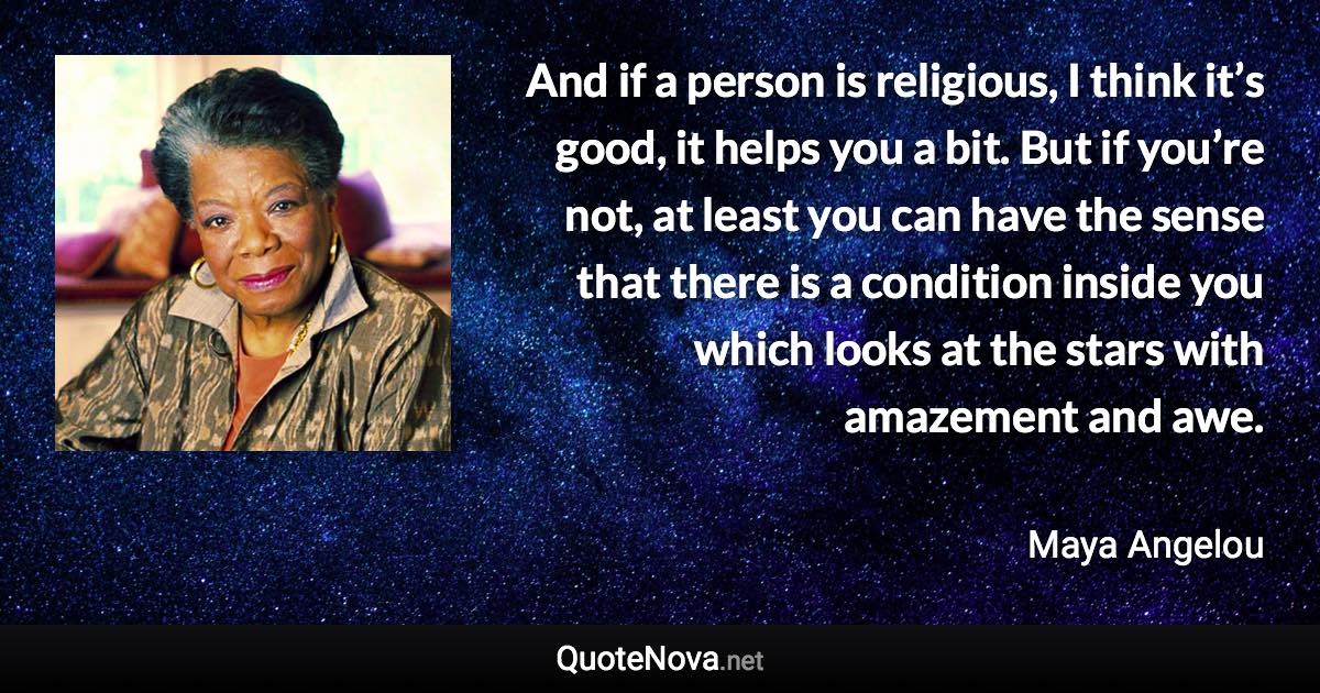 And if a person is religious, I think it’s good, it helps you a bit. But if you’re not, at least you can have the sense that there is a condition inside you which looks at the stars with amazement and awe. - Maya Angelou quote