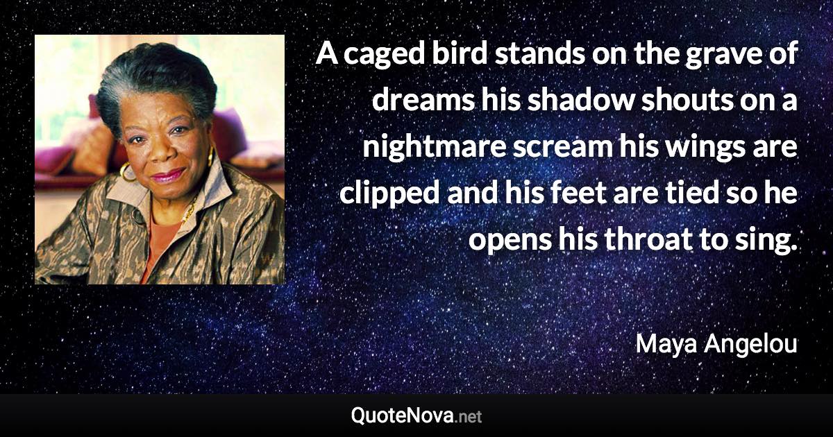 A caged bird stands on the grave of dreams his shadow shouts on a nightmare scream his wings are clipped and his feet are tied so he opens his throat to sing. - Maya Angelou quote