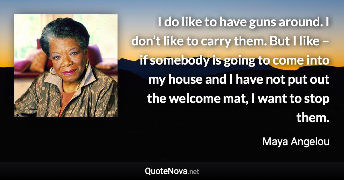 I do like to have guns around. I don’t like to carry them. But I like – if somebody is going to come into my house and I have not put out the welcome mat, I want to stop them. - Maya Angelou quote