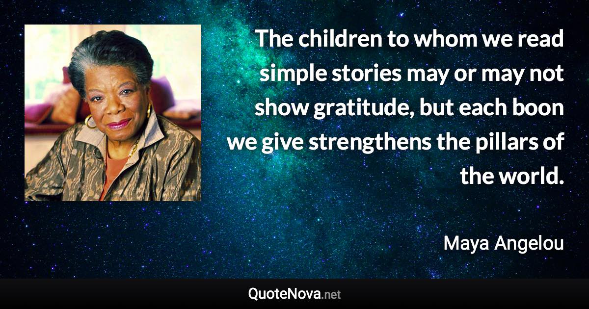 The children to whom we read simple stories may or may not show gratitude, but each boon we give strengthens the pillars of the world. - Maya Angelou quote