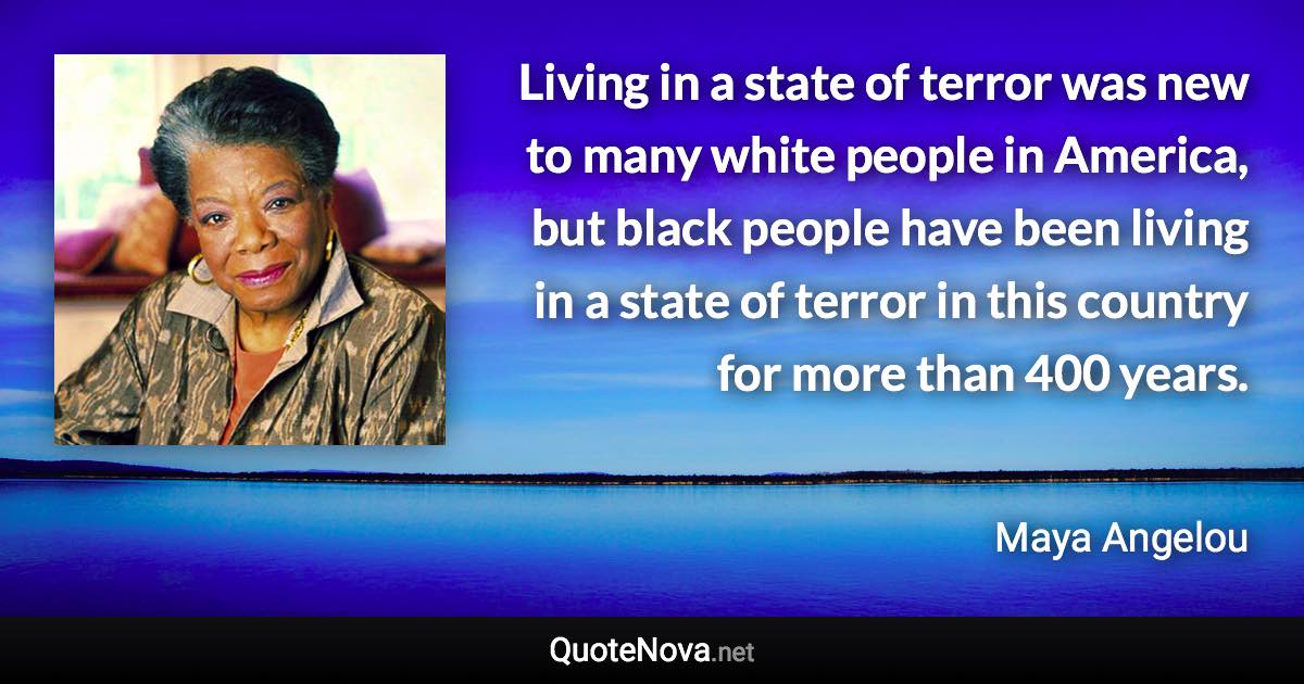 Living in a state of terror was new to many white people in America, but black people have been living in a state of terror in this country for more than 400 years. - Maya Angelou quote