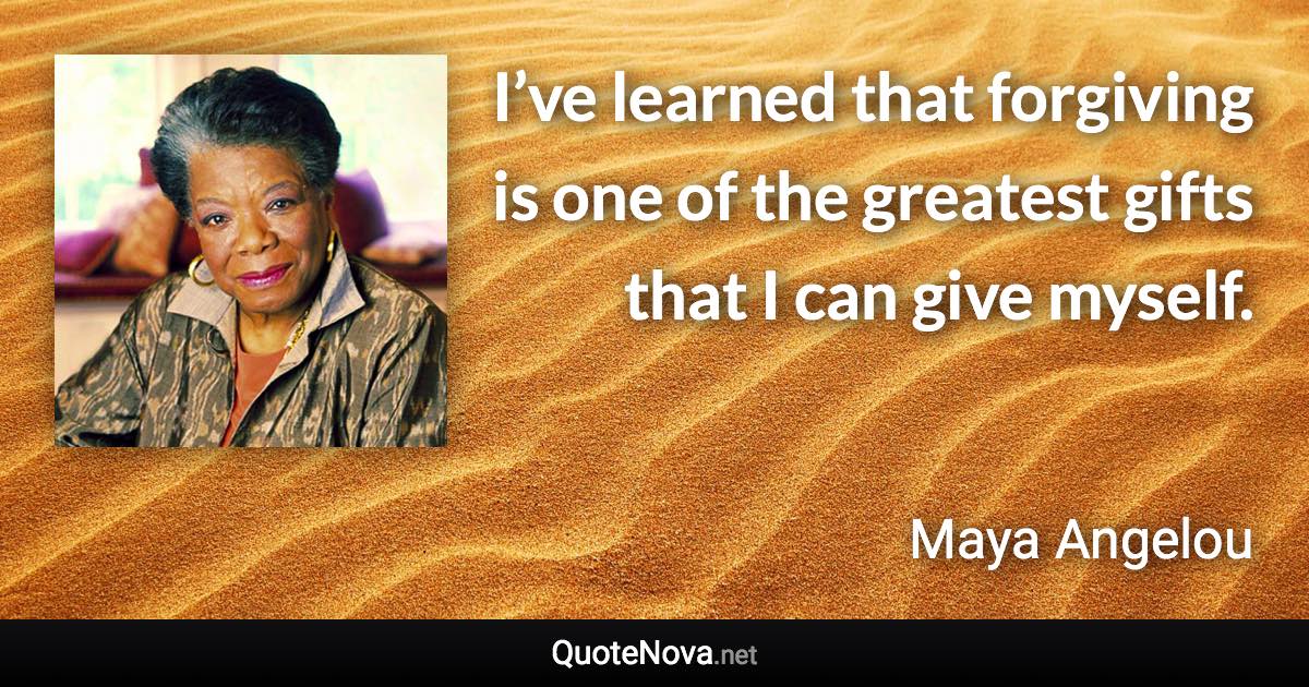 I’ve learned that forgiving is one of the greatest gifts that I can give myself. - Maya Angelou quote