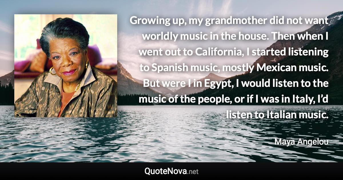 Growing up, my grandmother did not want worldly music in the house. Then when I went out to California, I started listening to Spanish music, mostly Mexican music. But were I in Egypt, I would listen to the music of the people, or if I was in Italy, I’d listen to Italian music. - Maya Angelou quote