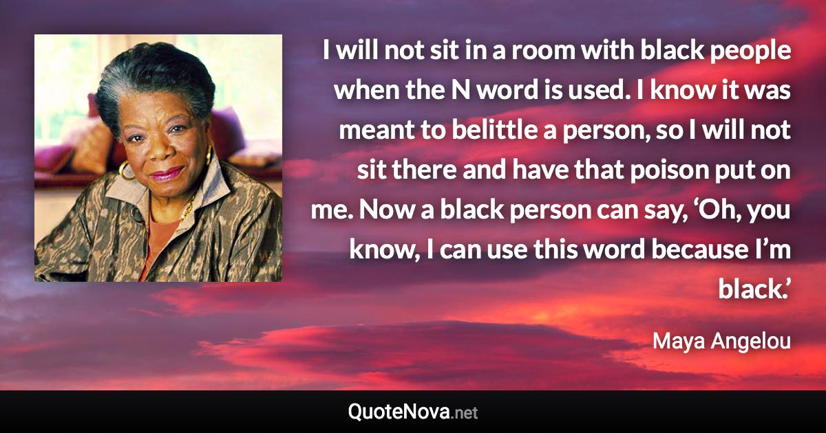 I will not sit in a room with black people when the N word is used. I know it was meant to belittle a person, so I will not sit there and have that poison put on me. Now a black person can say, ‘Oh, you know, I can use this word because I’m black.’ - Maya Angelou quote