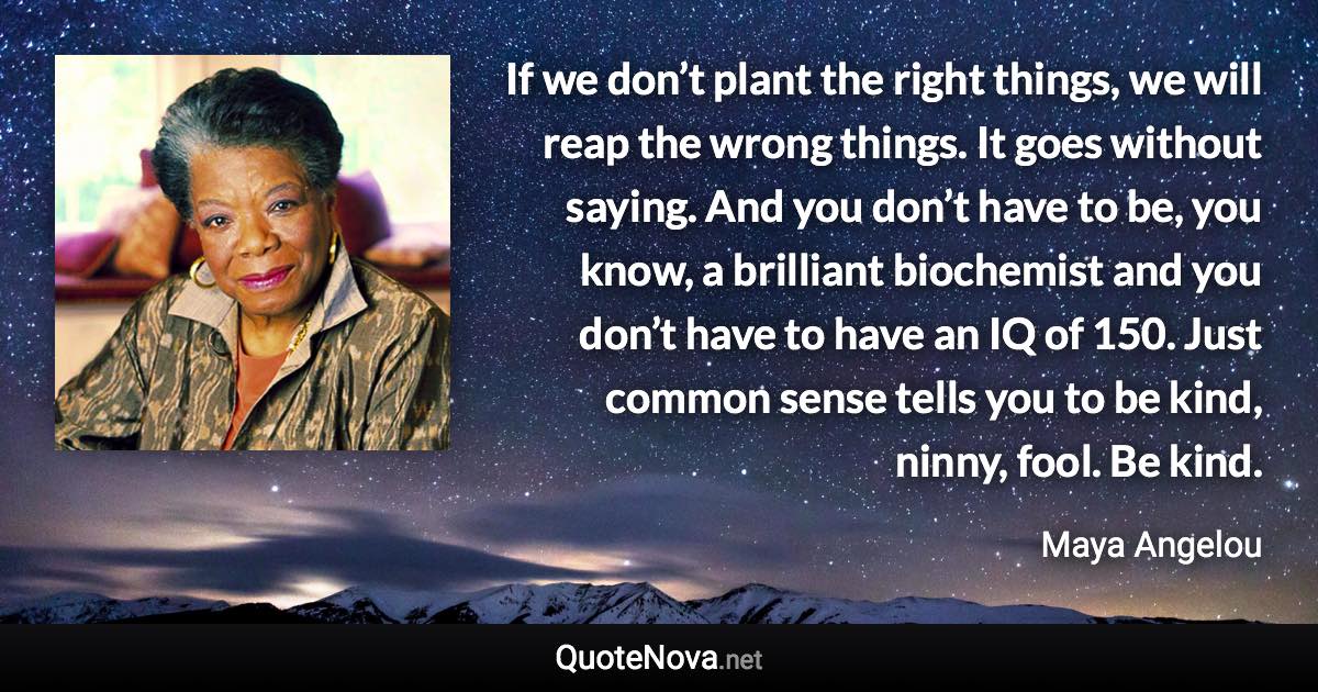 If we don’t plant the right things, we will reap the wrong things. It goes without saying. And you don’t have to be, you know, a brilliant biochemist and you don’t have to have an IQ of 150. Just common sense tells you to be kind, ninny, fool. Be kind. - Maya Angelou quote