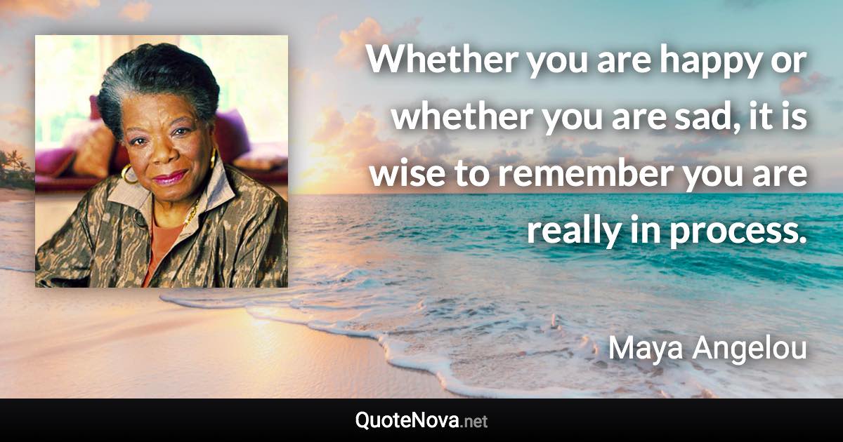 Whether you are happy or whether you are sad, it is wise to remember you are really in process. - Maya Angelou quote