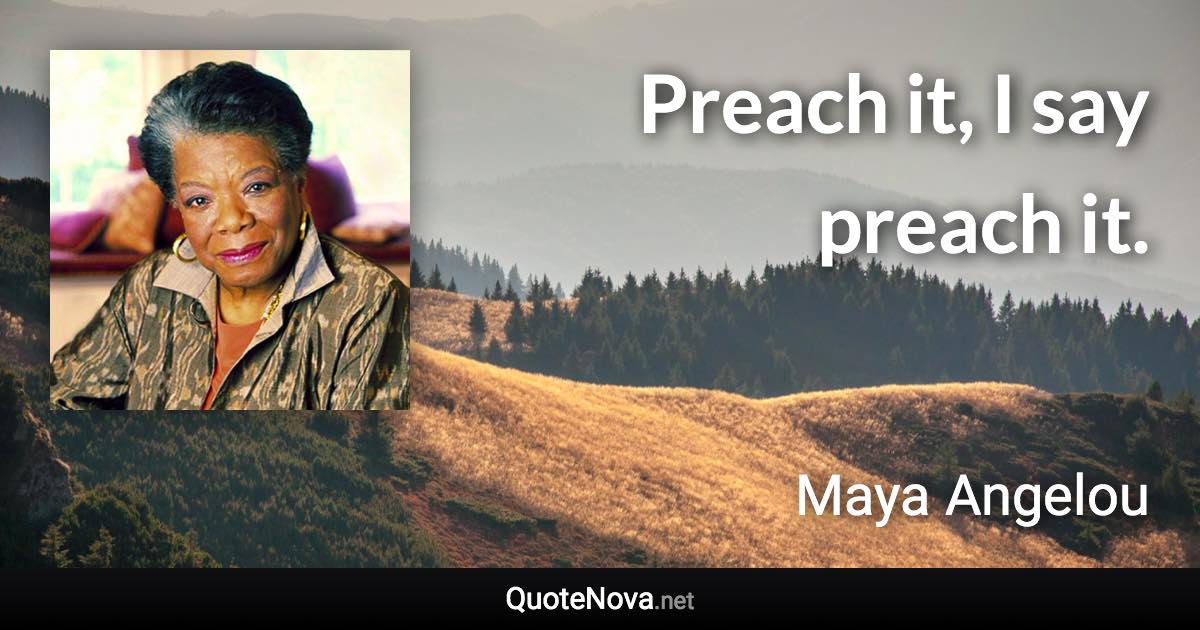 Preach it, I say preach it. - Maya Angelou quote