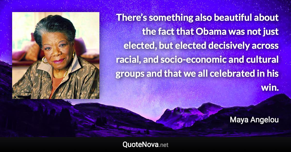 There’s something also beautiful about the fact that Obama was not just elected, but elected decisively across racial, and socio-economic and cultural groups and that we all celebrated in his win. - Maya Angelou quote