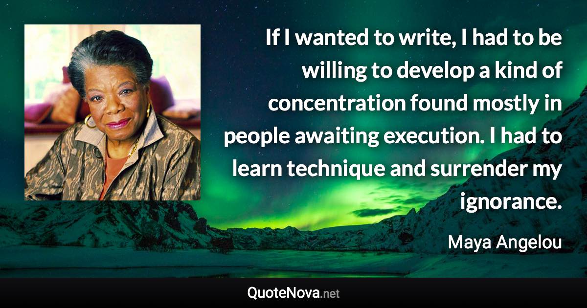 If I wanted to write, I had to be willing to develop a kind of concentration found mostly in people awaiting execution. I had to learn technique and surrender my ignorance. - Maya Angelou quote