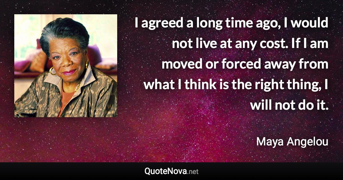 I agreed a long time ago, I would not live at any cost. If I am moved or forced away from what I think is the right thing, I will not do it. - Maya Angelou quote