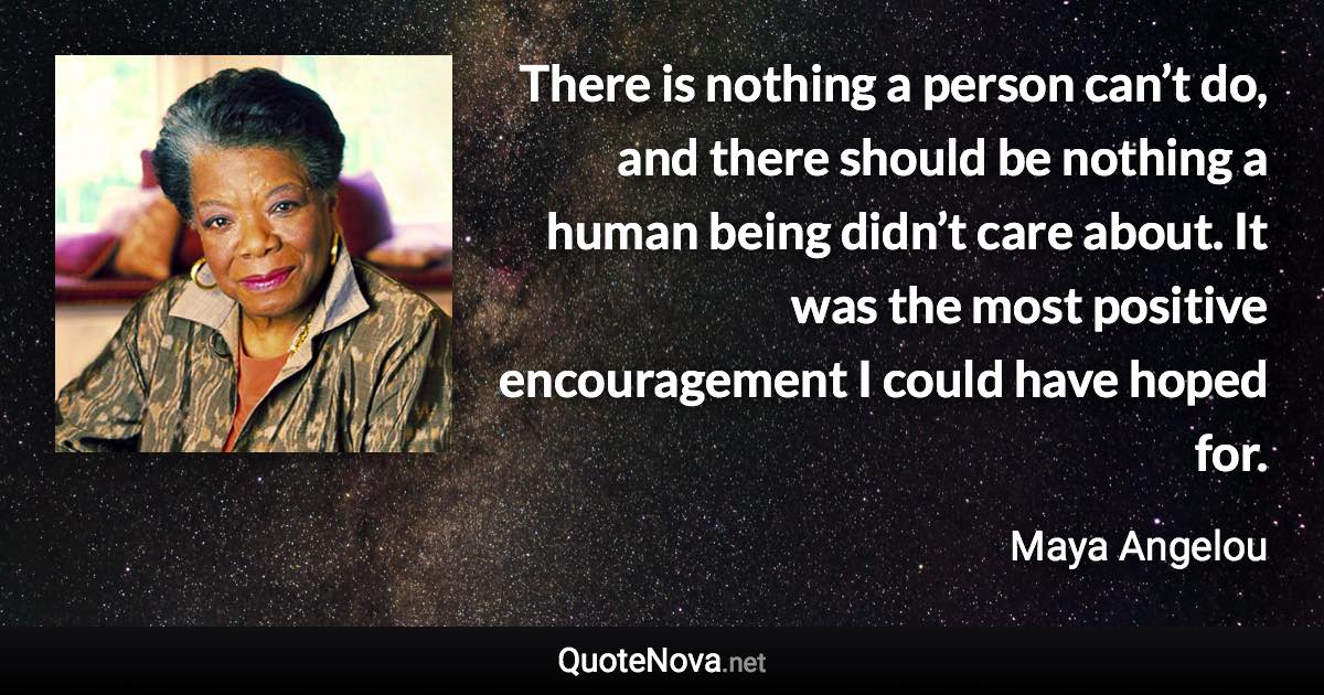 There is nothing a person can’t do, and there should be nothing a human being didn’t care about. It was the most positive encouragement I could have hoped for. - Maya Angelou quote