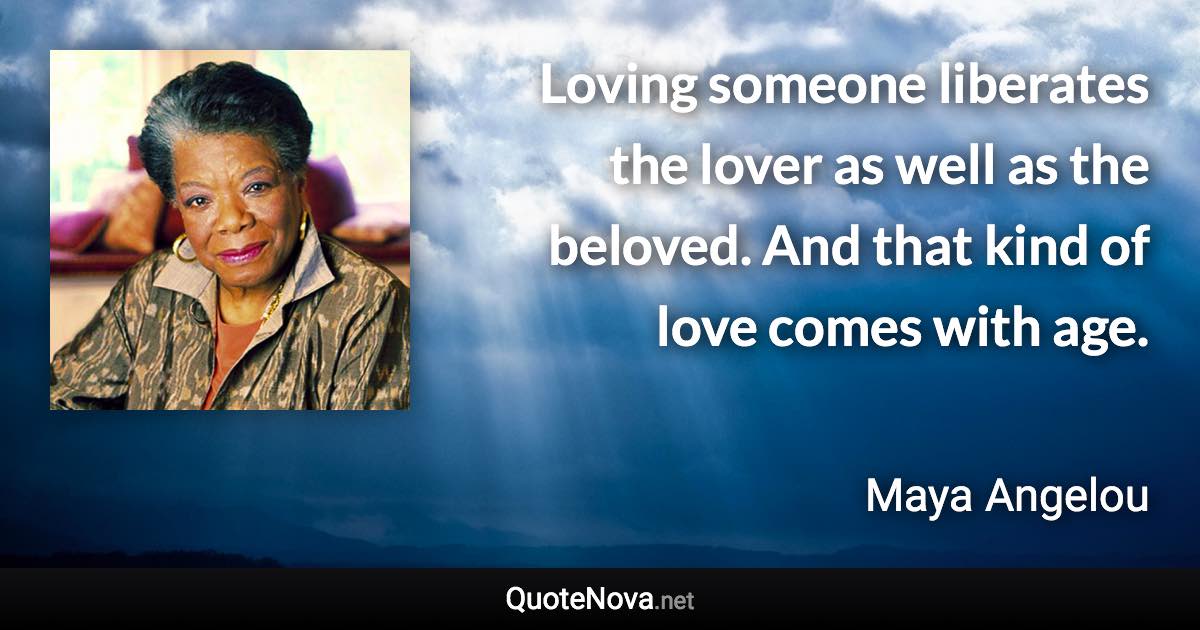 Loving someone liberates the lover as well as the beloved. And that kind of love comes with age. - Maya Angelou quote