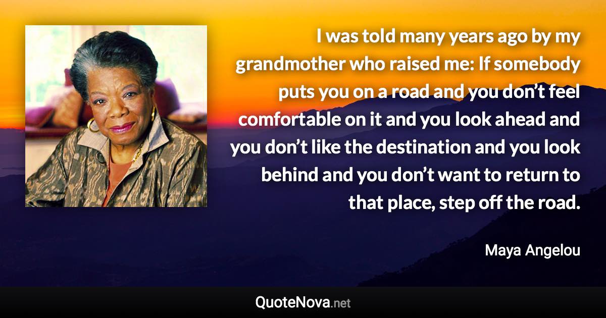 I was told many years ago by my grandmother who raised me: If somebody puts you on a road and you don’t feel comfortable on it and you look ahead and you don’t like the destination and you look behind and you don’t want to return to that place, step off the road. - Maya Angelou quote