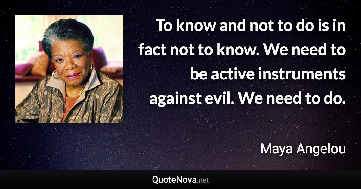 To know and not to do is in fact not to know. We need to be active instruments against evil. We need to do. - Maya Angelou quote