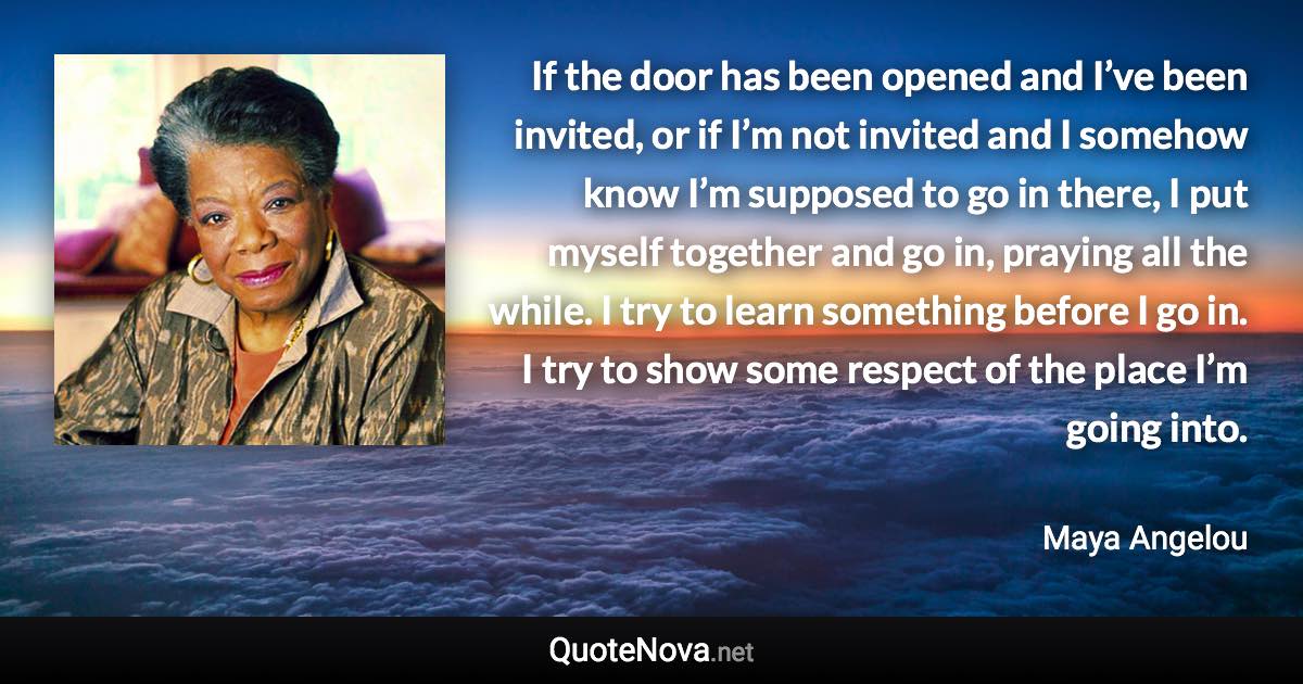 If the door has been opened and I’ve been invited, or if I’m not invited and I somehow know I’m supposed to go in there, I put myself together and go in, praying all the while. I try to learn something before I go in. I try to show some respect of the place I’m going into. - Maya Angelou quote