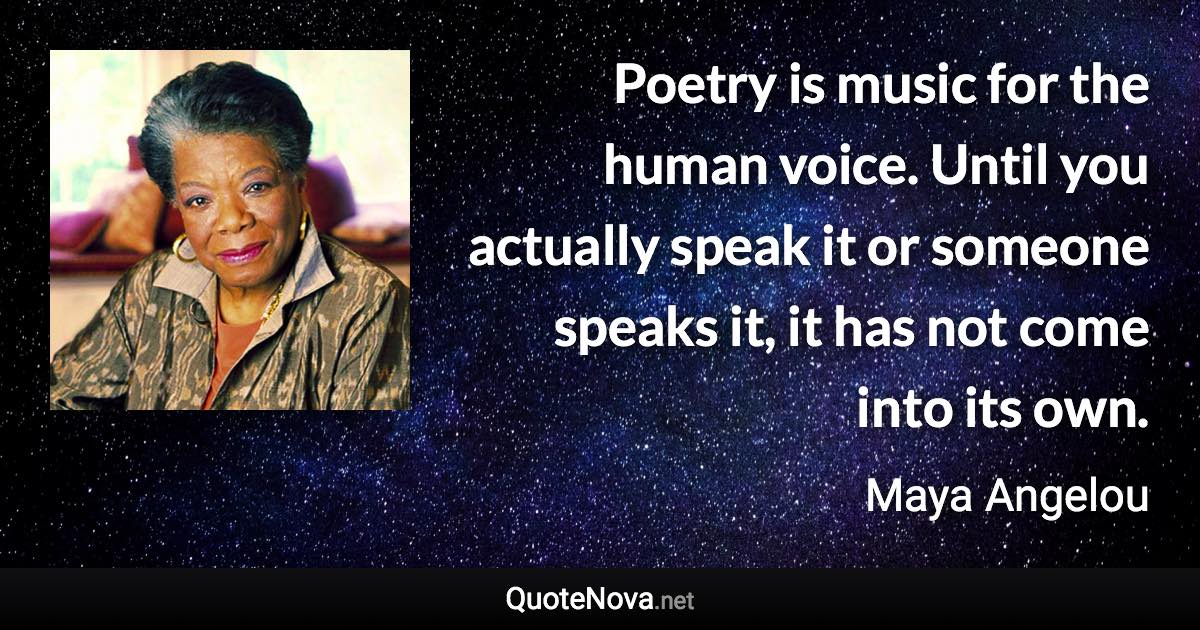 Poetry is music for the human voice. Until you actually speak it or someone speaks it, it has not come into its own. - Maya Angelou quote