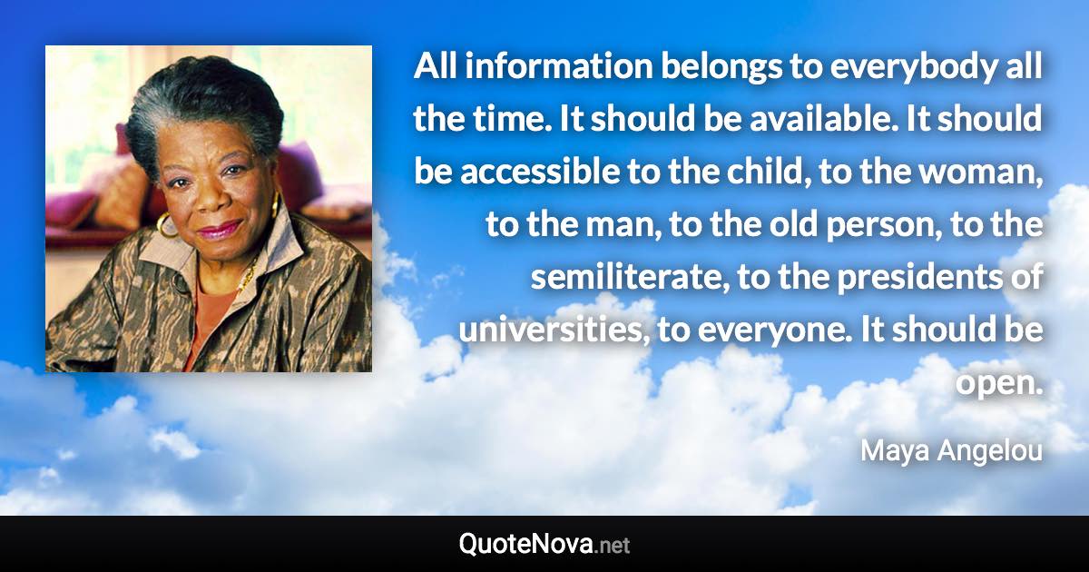 All information belongs to everybody all the time. It should be available. It should be accessible to the child, to the woman, to the man, to the old person, to the semiliterate, to the presidents of universities, to everyone. It should be open. - Maya Angelou quote