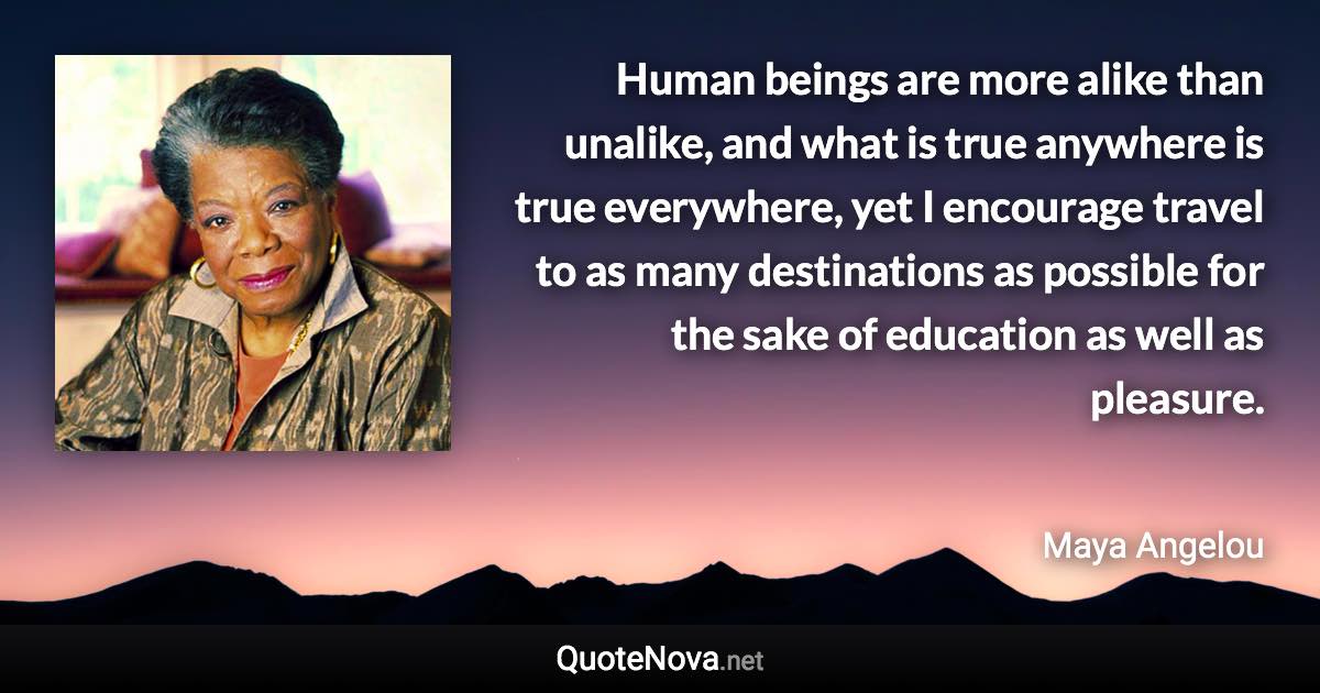 Human beings are more alike than unalike, and what is true anywhere is true everywhere, yet I encourage travel to as many destinations as possible for the sake of education as well as pleasure. - Maya Angelou quote