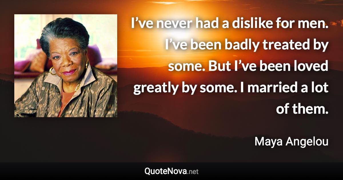 I’ve never had a dislike for men. I’ve been badly treated by some. But I’ve been loved greatly by some. I married a lot of them. - Maya Angelou quote