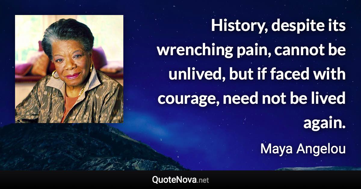 History, despite its wrenching pain, cannot be unlived, but if faced with courage, need not be lived again. - Maya Angelou quote