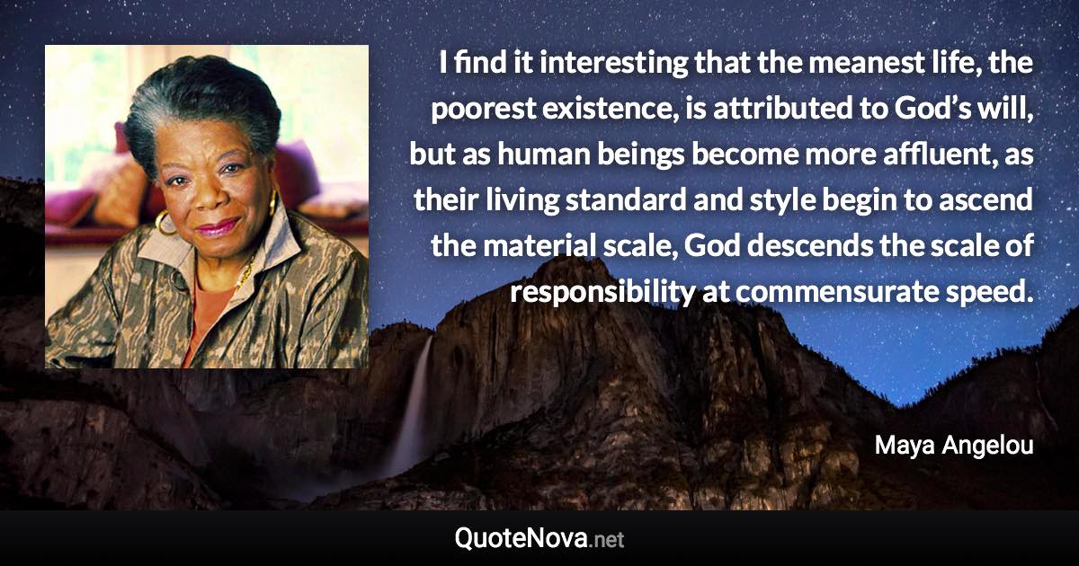 I find it interesting that the meanest life, the poorest existence, is attributed to God’s will, but as human beings become more affluent, as their living standard and style begin to ascend the material scale, God descends the scale of responsibility at commensurate speed. - Maya Angelou quote