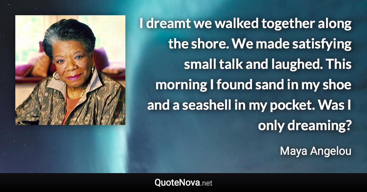 I dreamt we walked together along the shore. We made satisfying small talk and laughed. This morning I found sand in my shoe and a seashell in my pocket. Was I only dreaming? - Maya Angelou quote