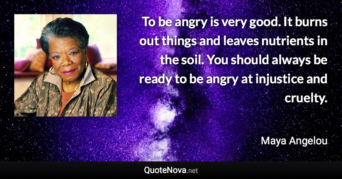 To be angry is very good. It burns out things and leaves nutrients in the soil. You should always be ready to be angry at injustice and cruelty. - Maya Angelou quote