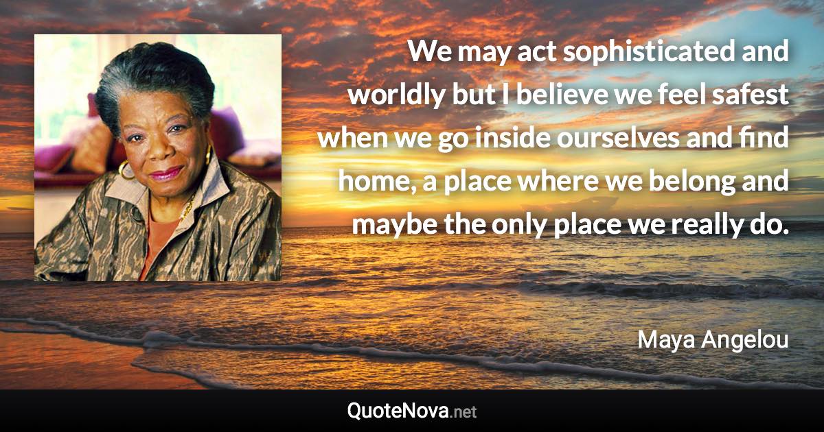 We may act sophisticated and worldly but I believe we feel safest when we go inside ourselves and find home, a place where we belong and maybe the only place we really do. - Maya Angelou quote