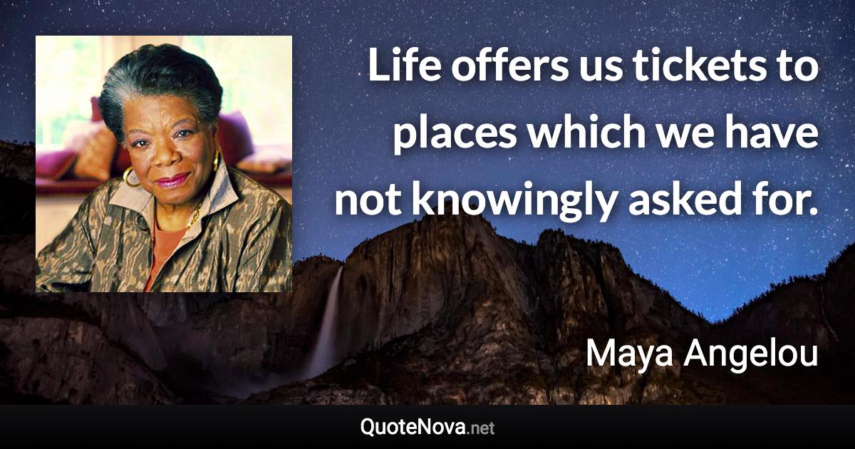 Life offers us tickets to places which we have not knowingly asked for. - Maya Angelou quote