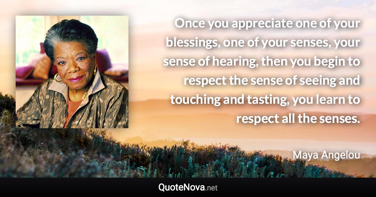 Once you appreciate one of your blessings, one of your senses, your sense of hearing, then you begin to respect the sense of seeing and touching and tasting, you learn to respect all the senses. - Maya Angelou quote