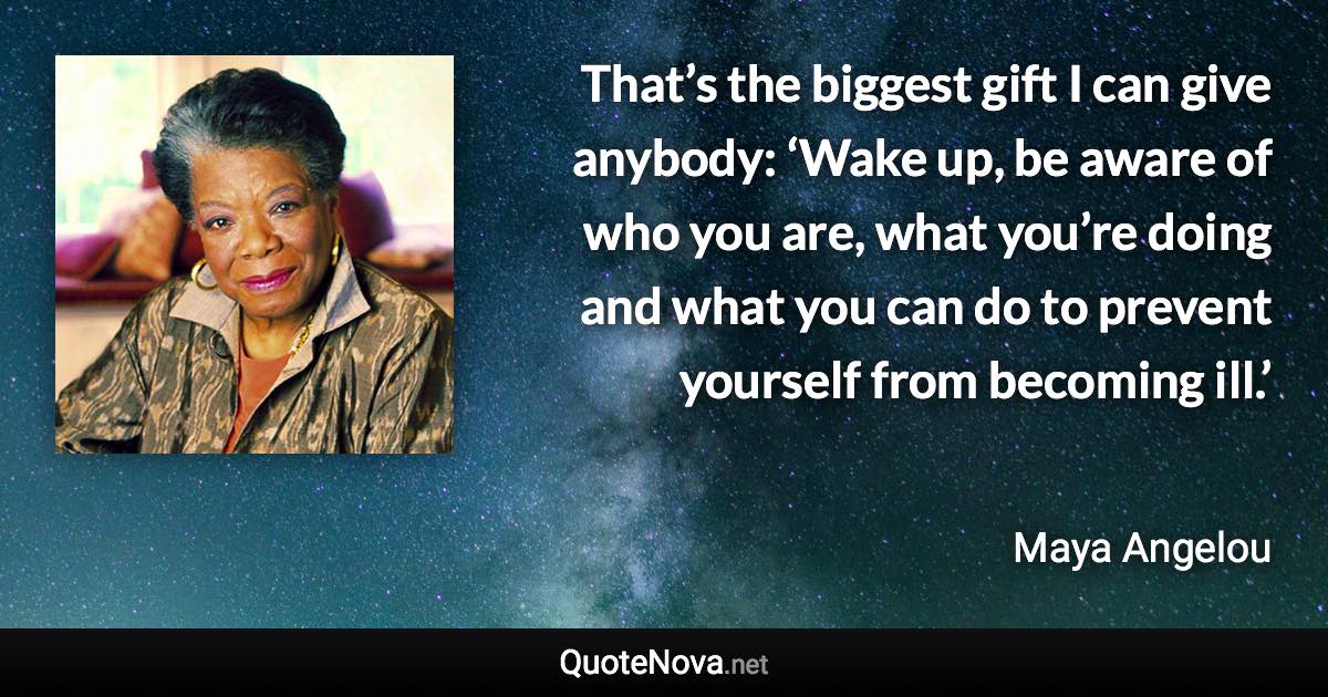 That’s the biggest gift I can give anybody: ‘Wake up, be aware of who you are, what you’re doing and what you can do to prevent yourself from becoming ill.’ - Maya Angelou quote