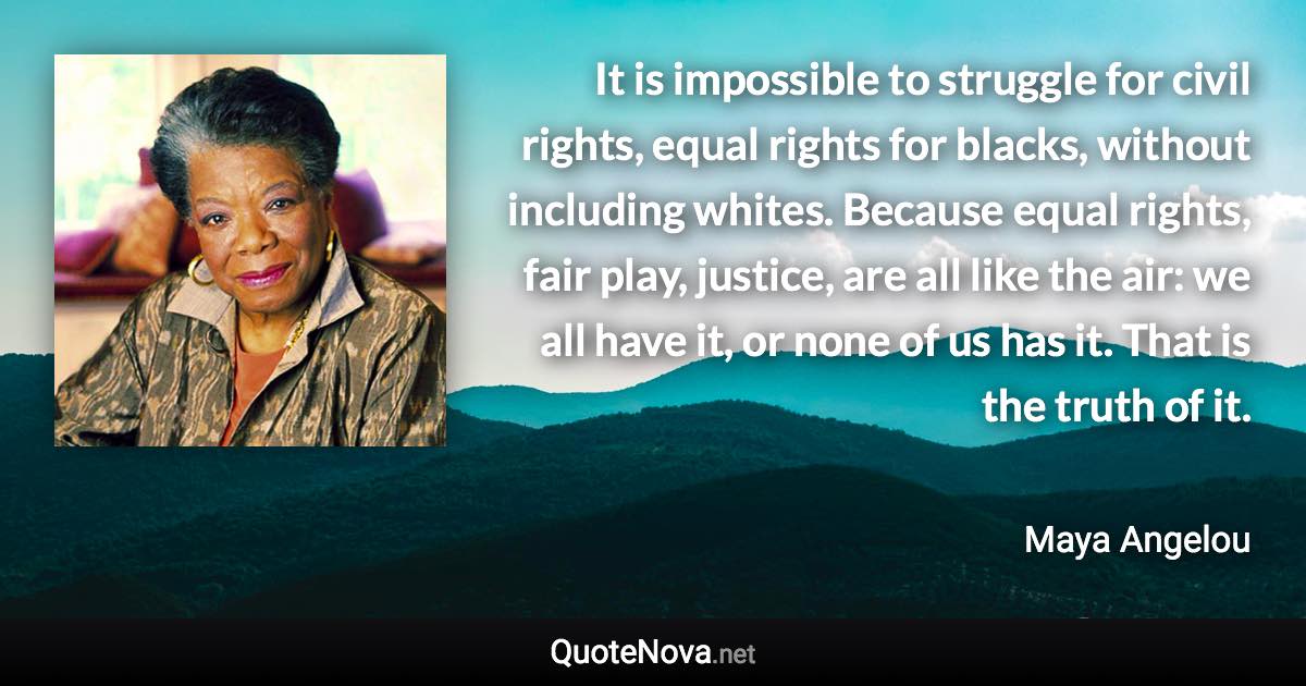 It is impossible to struggle for civil rights, equal rights for blacks, without including whites. Because equal rights, fair play, justice, are all like the air: we all have it, or none of us has it. That is the truth of it. - Maya Angelou quote