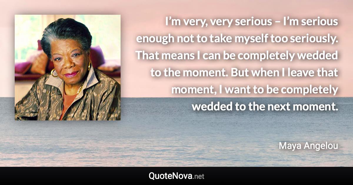 I’m very, very serious – I’m serious enough not to take myself too seriously. That means I can be completely wedded to the moment. But when I leave that moment, I want to be completely wedded to the next moment. - Maya Angelou quote