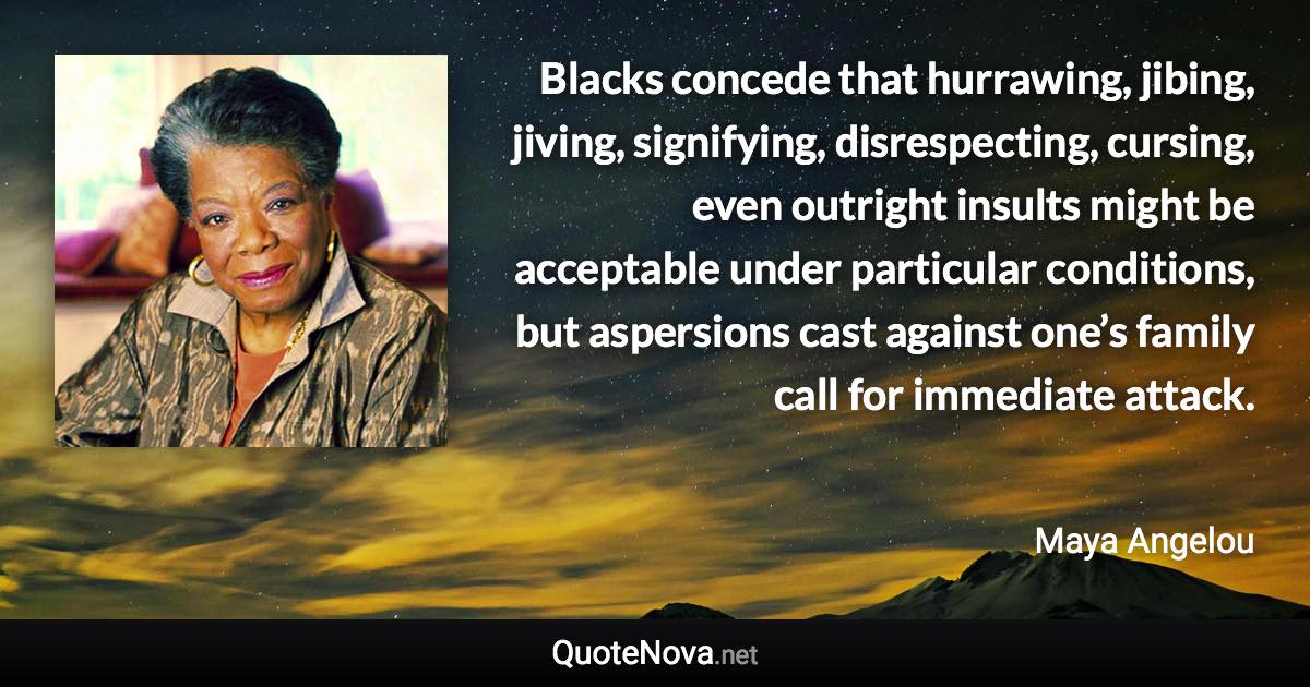 Blacks concede that hurrawing, jibing, jiving, signifying, disrespecting, cursing, even outright insults might be acceptable under particular conditions, but aspersions cast against one’s family call for immediate attack. - Maya Angelou quote