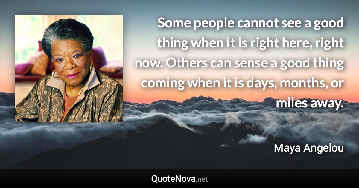 Some people cannot see a good thing when it is right here, right now. Others can sense a good thing coming when it is days, months, or miles away. - Maya Angelou quote