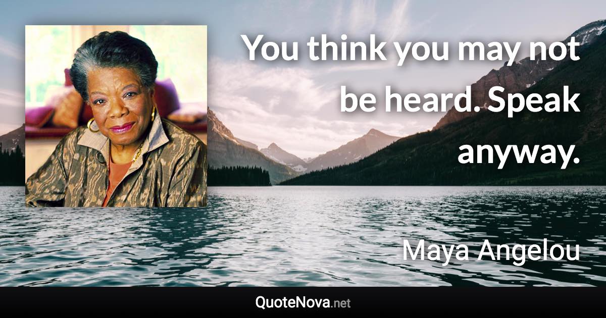 You think you may not be heard. Speak anyway. - Maya Angelou quote