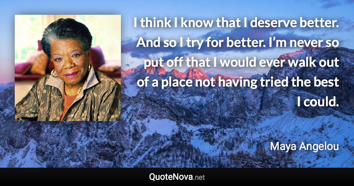 I think I know that I deserve better. And so I try for better. I’m never so put off that I would ever walk out of a place not having tried the best I could. - Maya Angelou quote